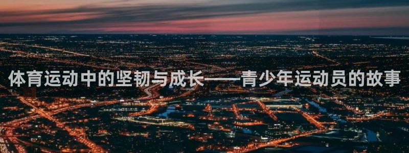 77体育app下载官网：体育运动中的坚韧与成长——青少年运动员的故事